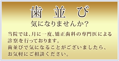 歯並び
気になりませんか?
当院では、月に一度、矯正歯科の専門医による
診察を行っております。
歯並びで気になることがございましたら、
お気軽にご相談ください。